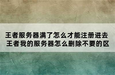 王者服务器满了怎么才能注册进去 王者我的服务器怎么删除不要的区